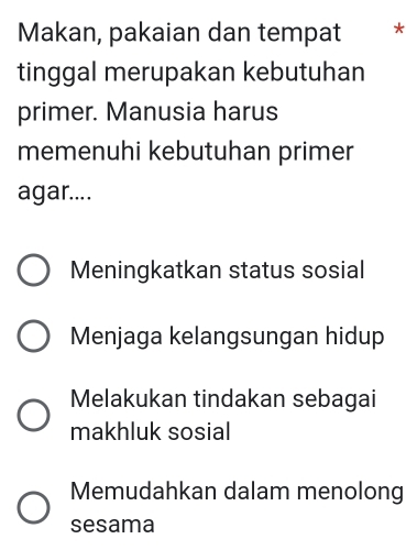 Makan, pakaian dan tempat *
tinggal merupakan kebutuhan
primer. Manusia harus
memenuhi kebutuhan primer
agar....
Meningkatkan status sosial
Menjaga kelangsungan hidup
Melakukan tindakan sebagai
makhluk sosial
Memudahkan dalam menolong
sesama