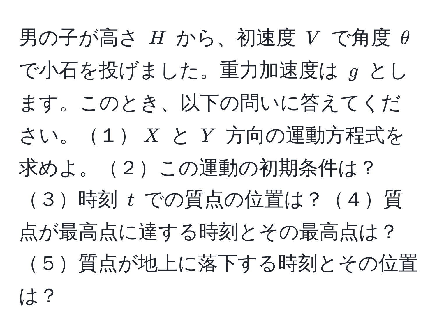 男の子が高さ $H$ から、初速度 $V$ で角度 $θ$ で小石を投げました。重力加速度は $g$ とします。このとき、以下の問いに答えてください。１$X$ と $Y$ 方向の運動方程式を求めよ。２この運動の初期条件は？３時刻 $t$ での質点の位置は？４質点が最高点に達する時刻とその最高点は？５質点が地上に落下する時刻とその位置は？