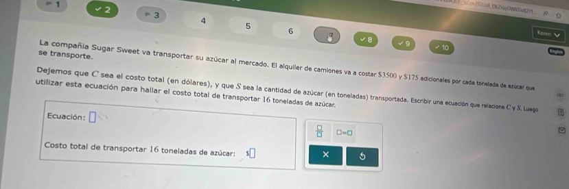 =1 
[__Zcn732ca_0k2My0W89W2_ 
2
3
4
5
6 a 
Keren
8
9
10
se transporte. 
La compañía Sugar Sweet va transportar su azúcar al mercado. El alquiler de camiones va a costar $3500 y $175 adicionales por cada tonelada de azúcar que 
Dejemos que C sea el costo total (en dólares), y que S sea la cantidad de azúcar (en toneladas) transportada. Escribir una ecuación que relacione C y S. Luego 
utilizar esta ecuación para hallar el costo total de transportar 16 toneladas de azúcar, 
∞ 
Ecuación: □ 
 □ /□   □ =□
Costo total de transportar 16 toneladas de azúcar: s□ ×