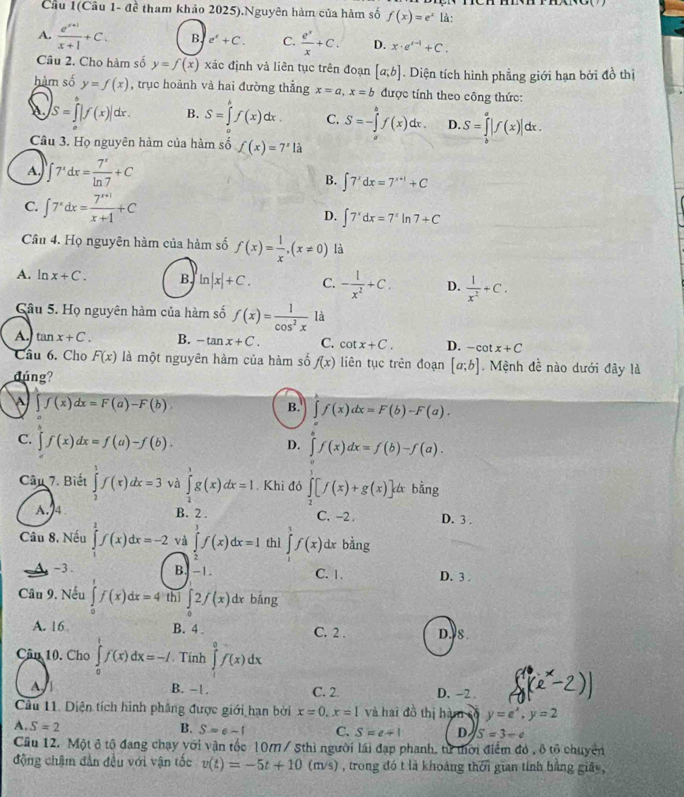 Cầu 1(Câu 1- đề tham khảo 2025).Nguyên hàm của hàm số f(x)=e^x là:
B. e^x+C. C.
A.  (e^(x+1))/x+1 +C.  e^x/x +C. D. x· e^(x-1)+C.
Câu 2. Cho hàm số y=f(x) xác định và liên tục trên đoạn [a;b]. Diện tích hình phẳng giới hạn bởi đồ thị
hàm số y=f(x) , trục hoành và hai đường thẳng x=a,x=b được tính theo công thức:
S=∈tlimits _a^(b|f(x)|dx. B. S=∈tlimits _a^bf(x)dx. C. S=-∈tlimits _a^bf(x)dx. D. S=∈tlimits _b^a|f(x)|dx.
Câu 3. Họ nguyên hàm của hàm số f(x)=7^x) à
A. ∈t 7^xdx= 7^x/ln 7 +C
B. ∈t 7^xdx=7^(x+1)+C
C. ∈t 7^xdx= (7^(x+1))/x+1 +C D. ∈t 7^xdx=7^xln 7+C
Câu 4. Họ nguyên hàm của hàm số f(x)= 1/x ,(x!= 0) là
A. ln x+C. B ln |x|+C. C. - 1/x^2 +C. D.  1/x^2 +C.
Câu 5. Họ nguyên hàm của hàm số f(x)= 1/cos^2x  là
A. tan x+C. B. -tan x+C. C. cot x+C. D. -cot x+C
Câu 6. Cho F(x) là một nguyên hàm của hàm số f(x) liên tục trên đoạn [a;b] Mệnh đề nào dưới đây là
đúng?
∈t f(x)dx=F(a)-F(b).
B. ∈t f(x)dx=F(b)-F(a).
C. ∈t f(x)dx=f(a)-f(b).
D. ∈tlimits _a^(bf(x)dx=f(b)-f(a).
Câu 7. Biết ∈tlimits _2^1f(x)dx=3 và ∈tlimits _2^1g(x)dx=I Khi đó ∈tlimits _2^7[f(x)+g(x)]dx bằng
A.4 B. 2 . C. -2 . D. 3 .
Câu 8, Nếu ∈tlimits _1^1f(x)dx=-2 và ∈tlimits _5^3f(x)dx=1 thì ∈tlimits _1^3f(x) dx bằng
-3 . B. -1 C. 1. D. 3 .
Câu 9. Nếu ∈tlimits _0^1f(x)dx=4 thì ∈tlimits _0)2f(x)dx c bāng
A. 16 B. 4. C. 2 . D.J8.
Cân 10. Cho ∈tlimits _0^(1f(x)dx=-I Tính ∈tlimits _a^0f(x)dx
A. B. -1. C. 2. D. -2 .
Câu 11. Diện tích hình phẳng được giới hạn bởi x=0,x=1 và hai đồ thị hàm số y=e^x),y=2
A. S=2 B. S=e-f C. S=e+1 D S=3-e
Cầu 12. Một ô tộ đang chạy với vận tốc 10M / Sthì người lái đạp phanh, từ thời điểm đó , ô tổ chuyển
động chậm đẫn đều với vận tốc v(t)=-5t+10(m/s) , trong đó t là khoảng thời gian tính hằng giảy,