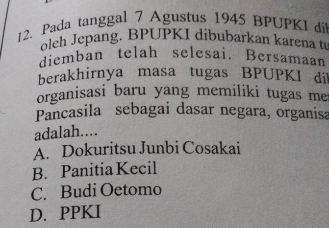 Pada tanggal 7 Agustus 1945 BPUPKI dil
oleh Jepang. BPUPKI dibubarkan karena t
diemban telah selesai. Bersamaan
berakhirnya masa tugas BPUPKI dil
organisasi baru yang memiliki tugas me
Pancasila sebagai dasar negara, organisa
adalah....
A. Dokuritsu Junbi Cosakai
B. Panitia Kecil
C. Budi Oetomo
D. PPKI