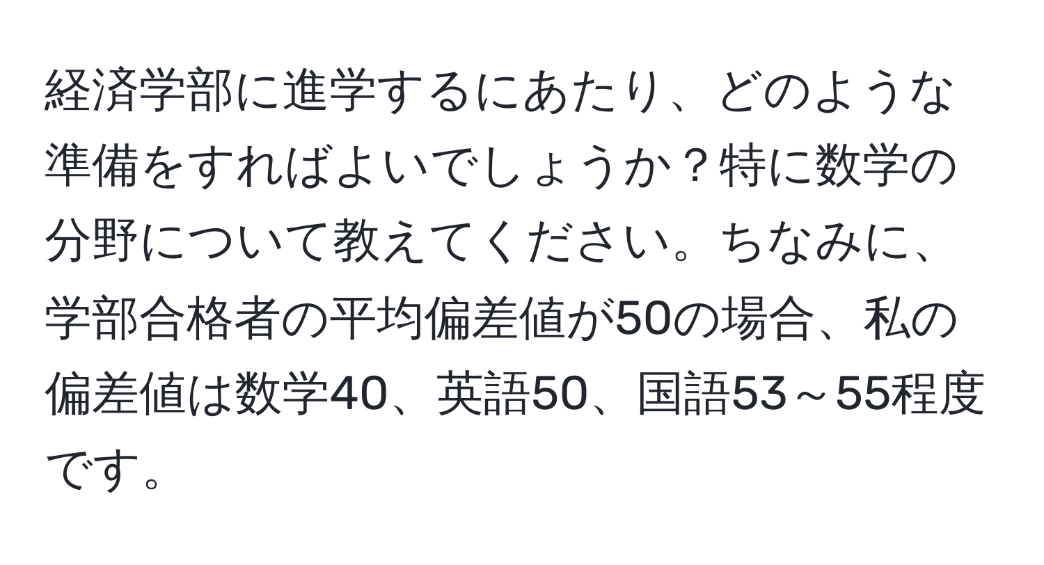 経済学部に進学するにあたり、どのような準備をすればよいでしょうか？特に数学の分野について教えてください。ちなみに、学部合格者の平均偏差値が50の場合、私の偏差値は数学40、英語50、国語53～55程度です。