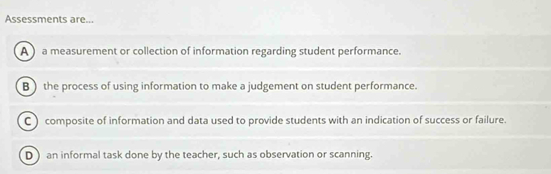 Assessments are...
A ) a measurement or collection of information regarding student performance.
B the process of using information to make a judgement on student performance.
C ) composite of information and data used to provide students with an indication of success or failure.
D  an informal task done by the teacher, such as observation or scanning.