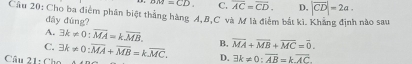 um=CD C. overline AC=overline CD. D, |overline CD|=2a. 
Câu 20: Cho ba điểm phân biệt thắng hàng A, B, C và M là điểm bắt kì. Khẳng định nào sau
đây đùng?
A. exists k!= 0 : overline MA=koverline MB.
C.
Câu 21: Ch exists k!= 0; overline MA+overline MB=koverline MC. B. overline MA+overline MB+overline MC=overline 0.
D. 3k!= 0 : overline AB=koverline AC.