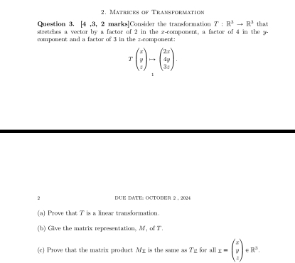 Matrices of Transformation
Question 3, [4 ,3, 2 marks]Consider the transformation T:R^3to R^3
stretches a vector by a factor of 2 in the z -component, a factor of 4 in the y - that
component and a factor of 3 in the z -component:
Tbeginpmatrix x y zendpmatrix to beginpmatrix 2x 4y 3zendpmatrix. 
2 DUE DATE: OCTOBER 2 , 2024
(a) Prove that T is a linear transformation.
(b) Give the matrix representation, M, of T.
(c) Prove that the matrix product My is the same as T _ for all 1-beginpmatrix x y zendpmatrix ∈ R^3.