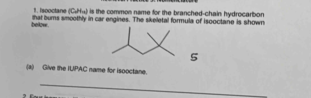 Isooctane (C_0H_10) is the common name for the branched-chain hydrocarbon 
that burns smoothly in car engines. The skeletal formula of isooctane is shown 
below. 
5 
(a) Give the IUPAC name for isooctane. 
_