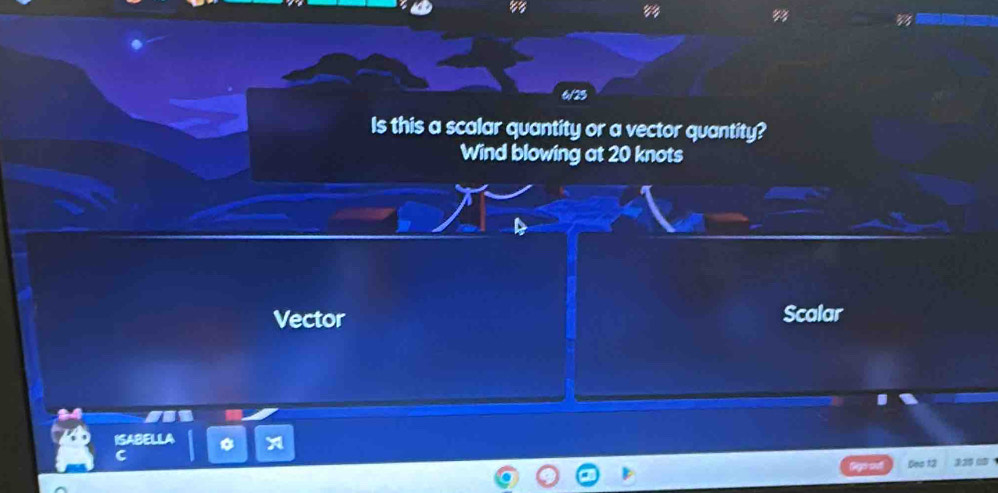 83 
6/25 
Is this a scalar quantity or a vector quantity? 
Wind blowing at 20 knots
Vector Scalar 
ISABELLA 
C 
Des 13
