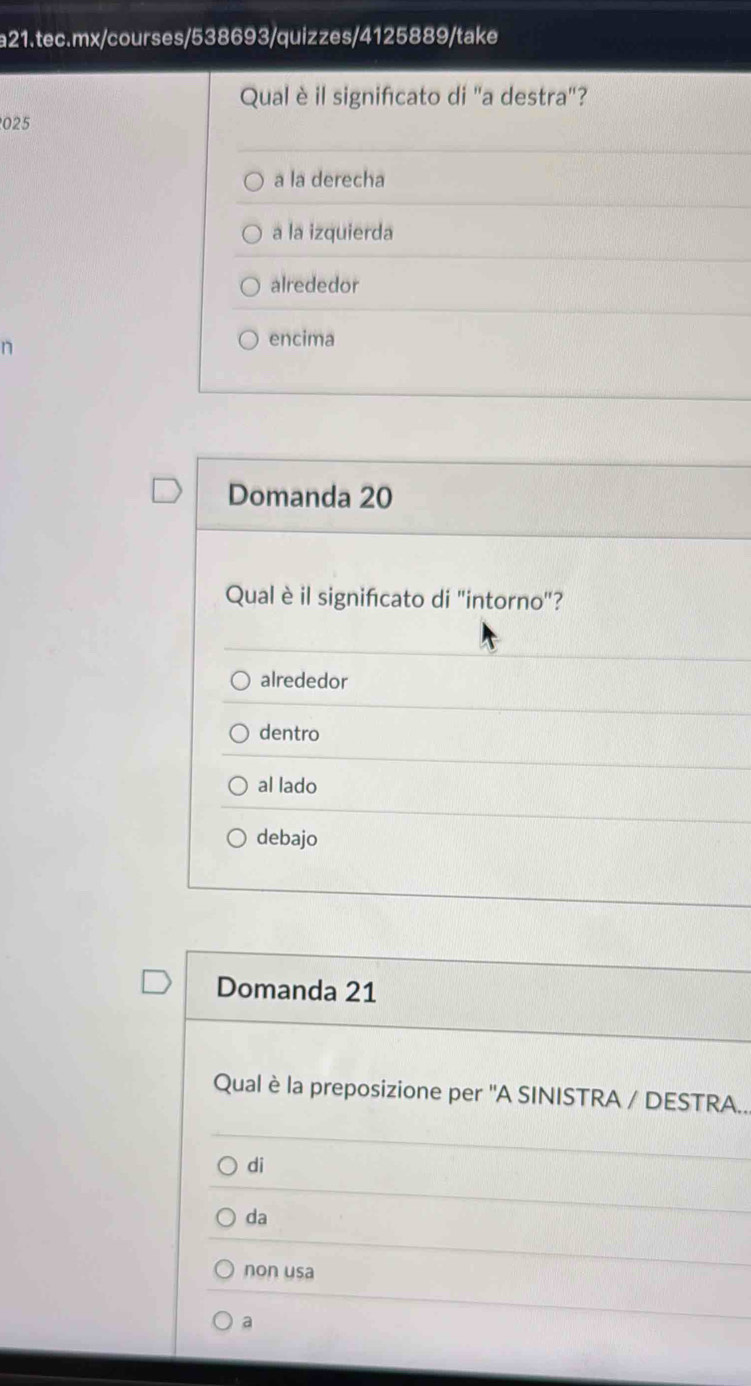 Qual è il signifcato di 'a destra'?
025
a la derecha
a la izquierda
alrededor
n
encima
Domanda 20
Qual è il signifcato di "intorno"?
alrededor
dentro
al lado
debajo
Domanda 21
Qual è la preposizione per ''A SINISTRA / DESTRA..
di
da
non usa
a