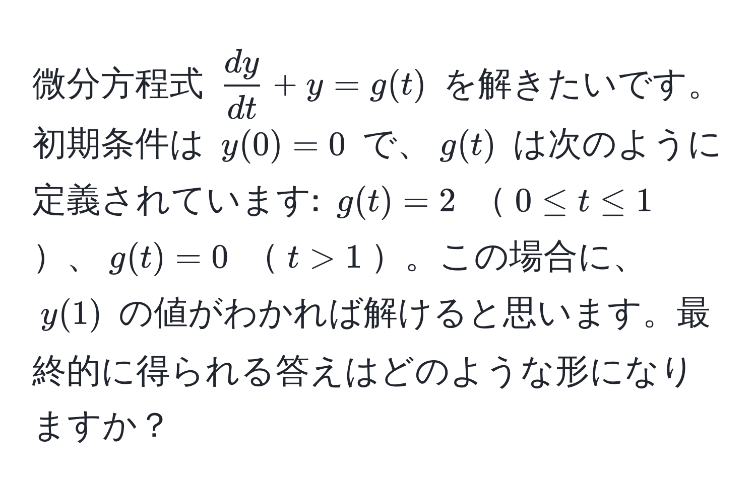 微分方程式 $ dy/dt  + y = g(t)$ を解きたいです。初期条件は $y(0) = 0$ で、$g(t)$ は次のように定義されています: $g(t) = 2$ $0 ≤ t ≤ 1$、$g(t) = 0$ $t > 1$。この場合に、$y(1)$ の値がわかれば解けると思います。最終的に得られる答えはどのような形になりますか？