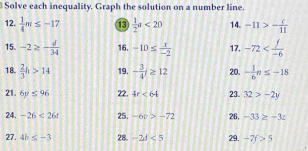 Solve each inequality. Graph the solution on a number line. 
12.  1/4 m≤ -17  1/2 a<20</tex> 14. -11>- c/11 
13 
15. -2≥ - d/34  16. -10≤  x/-2  17. -72
18.  2/3 h>14 19. - 3/4 j≥ 12 20. - 1/6 n≤ -18
21. 6p≤ 96 22. 4r<64</tex> 23. 32>-2y
24. -26<26t</tex> 25. -6v>-72 26. -33≥ -3z
27. 4b≤ -3 28. -2d<5</tex> 29. -7f>5