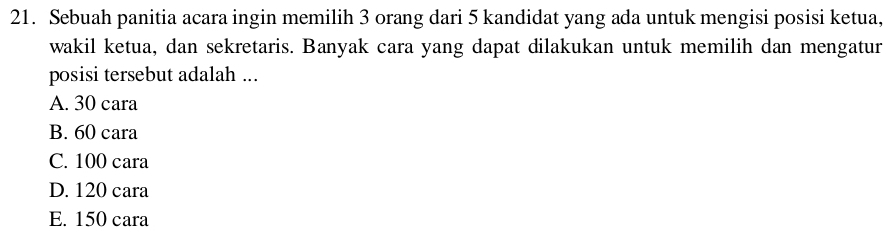 Sebuah panitia acara ingin memilih 3 orang dari 5 kandidat yang ada untuk mengisi posisi ketua,
wakil ketua, dan sekretaris. Banyak cara yang dapat dilakukan untuk memilih dan mengatur
posisi tersebut adalah ...
A. 30 cara
B. 60 cara
C. 100 cara
D. 120 cara
E. 150 cara