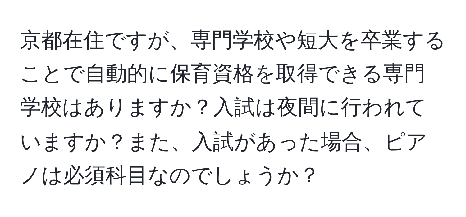 京都在住ですが、専門学校や短大を卒業することで自動的に保育資格を取得できる専門学校はありますか？入試は夜間に行われていますか？また、入試があった場合、ピアノは必須科目なのでしょうか？