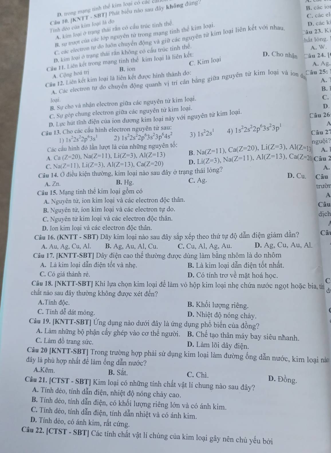 B. các ior
D. trong mạng tinh thể kim loại có các cauc
Câu 10. [KNTT - SBT] Phát biểu nào sau đây không đúng.
C. các el
Tính đẻo của kim loại là đo
A. kim loại ở trạng thái rắn có cấu trúc tinh thể.
B. sự trượt của các lớp nguyên tử trong mạng tinh thể kim loại.
D. các ki
:hất lỏng.
C. các electron tự do luôn chuyển động và giữ các nguyên tử kim loại liên kết với nhau. lâu 23. Ki
D. kim loại ở trạng thái rắn không có cấu trúc tinh thể.
A. W.
Câu 11. Liên kết trong mạng tinh thể kim loại là liên kết:
D. Cho nhận Câu 24. [
C. Kim loại
B. ion A. Ag.
A. Cộng hoá trị
Câu 12. Liên kết kim loại là liên kết được hình thành do:
A. 
A. Các electron tự do chuyển động quanh vị trí cân bằng giữa nguyên tử kim loại và ion dự  Câu 25: 
B. 
loại.
B. Sự cho và nhận electron giữa các nguyên tử kim loại.
C.
C. Sự góp chung electron giữa các nguyên từ kim loại.
D.
D. Lực hút tĩnh điện của ion dương kim loại này với nguyên tử kim loại.
Câu 26:
A
Câu 13. Cho các cấu hình electron nguyên tử sau:
1) 1s^22s^22p^63s^1 2) 1s^22s^22p^63s^23p^64s^2 3) 1s^22s^1 4) 1s^22s^22p^63s^23p^1 Câu 27
Các cầu hình đó lần lượt là của những nguyên tố:
A. Ca(Z=20),Na(Z=11),Li(Z=3),Al(Z=13) B. Na(Z=11),Ca(Z=20),Li(Z=3),Al(Z=13 nguội?
A. ]
C. Na(Z=11),Li(Z=3),Al(Z=13),Ca(Z=20) D. Li(Z=3),Na(Z=11),Al(Z=13),Ca(Z=20) Câu 2
Câu 14. Ở điều kiện thường, kim loại nào sau đây ở trạng thái lỏng?
A.
D. Cu. Câu
A. Zn. B. Hg. C. Ag.
Câu 15. Mạng tinh thể kim loại gồm có trườn
A
A. Nguyên tử, ion kim loại và các electron độc thân.
B. Nguyên tử, ion kim loại và các electron tự do. Câu
dịch
C. Nguyên tử kim loại và các electron độc thân.
D. Ion kim loại và các electron độc thân.
Câu 16. (KNTT - SBT) Dãy kim loại nào sau đây sắp xếp theo thứ tự độ dẫn điện giảm dần? Câu
A. Au, Ag, Cu, Al. B. Ag, Au, Al, Cu. C. Cu, Al, Ag, Au. D. Ag, Cu, Au, Al.
Câu 17. [KNTT-SBT] Dây điện cao thế thường được dùng làm bằng nhôm là do nhôm
A. Là kim loại dẫn điện tốt và nhẹ. B. Là kim loại dẫn điện tốt nhất.
C. Có giá thành rẻ. D. Có tính trơ về mặt hoá học.
C
Câu 18. [NKTT-SBT] Khi lựa chọn kim loại để làm vỏ hộp kim loại nhẹ chứa nước ngọt hoặc bia, tín d
chất nào sau đây thường không được xét đến?
A.Tính độc.
B. Khối lượng riêng.
C. Tính dễ dát mỏng. D. Nhiệt độ nóng chảy.
Câu 19. [KNTT-SBT] Ứng dụng nào dưới đây là ứng dụng phổ biến của đồng?
A. Làm những bộ phận cấy ghép vào cơ thể người. B. Chế tạo thân máy bay siêu nhanh.
C. Làm đồ trang sức. D. Làm lõi dây điện.
Câu 20 [KNTT-SBT] Trong trường hợp phải sử dụng kim loại làm đường ống dẫn nước, kim loại nào
đây là phù hợp nhất đề làm ống dẫn nước?
A.Kẽm. B. Sắt. C. Chì.
D. Đồng.
Câu 21. [CTST - SBT] Kim loại có những tính chất vật lí chung nào sau đây?
A. Tính dẻo, tính dẫn điện, nhiệt độ nóng chảy cao.
B. Tính dẻo, tính dẫn điện, có khối lượng riêng lớn và có ánh kim.
C. Tính dẻo, tính dẫn điện, tính dẫn nhiệt và có ánh kim.
D. Tính dẻo, có ánh kim, rất cứng.
Câu 22. [CTST - SBT] Các tính chất vật lí chủng của kim loại gây nên chủ yếu bởi