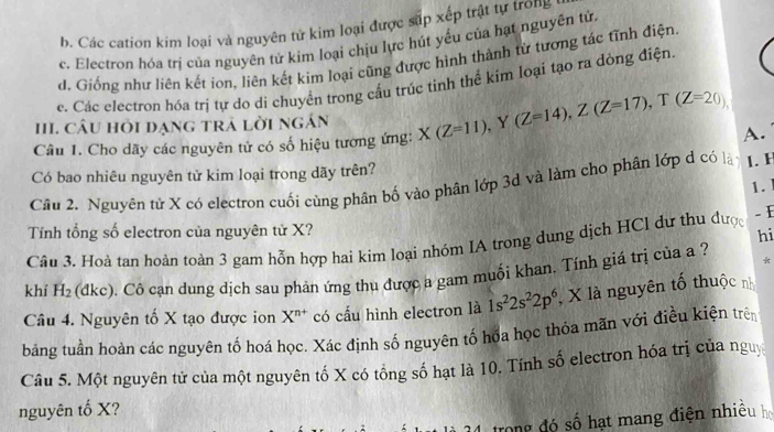 b. Các cation kim loại và nguyên tử kim loại được sắp xếp trật tự trong
c. Electron hóa trị của nguyên tử kim loại chịu lực hút yếu của hạt nguyên tử.
d. Giống như liên kết ion, liên kết kim loại cũng được hình thành từ tương tác tĩnh điện
e. Các electron hóa trị tự do di chuyển trong cấu trúc tinh thể kim loại tạo ra dòng điện.
III. câU hỏi dạng trả lời ngán
Câu 1. Cho dãy các nguyên tử có số hiệu tương ứng: X(Z=11), Y (Z=14), Z(Z=17), T(Z=20)
A.
Có bao nhiêu nguyên tử kim loại trong dãy trên?
Cầu 2. Nguyên tử X có electron cuối cùng phân bố vào phân lớp 3d và làm cho phân lớp d có là L.H
1.
Tính tổng số electron của nguyên tử X?
Câu 3. Hoà tan hoàn toàn 3 gam hỗn hợp hai kim loại nhóm IA trong dung dịch HCl dư thu được
- E
hi
*
khí H_2 (dkc). Cô cạn dung dịch sau phản ứng thu được a gam muối khan. Tính giá trị của a ?
Câu 4. Nguyên tố X tạo được ion X^(n+) có cấu hình electron là 1s^22s^22p^6 , X là nguyên tố thuộc n
bảng tuần hoàn các nguyên tố hoá học. Xác định số nguyên tố hóa học thỏa mãn với điều kiện trên
Câu 5. Một nguyên tử của một nguyên tố X có tổng số hạt là 10. Tính số electron hóa trị của nguy
nguyên tố X?
trong đó số hạt mang điện nhiều họ