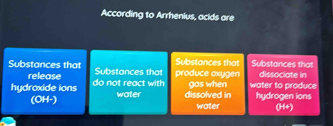 According to Arrhenius, acids are 
Substances that 
Substances that Substances that 
Substances that produce oxygen 
release dissociate in 
hydroxide ions do not react with gas when water to produce 
(OH-) 
water dissolved in hydrogen ions 
water (H+)