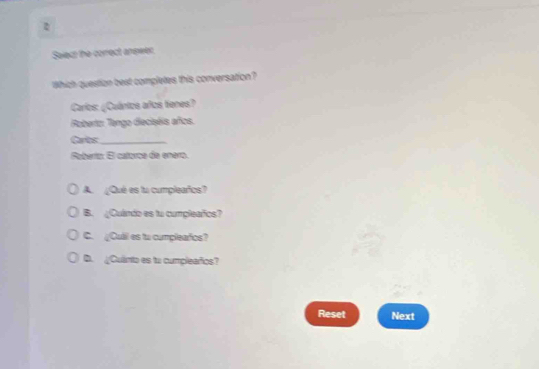 Select the corect anpeer.
Which question best completes this conversation?
Carlos: ¿Cuánios años tienes?
Roberto: Tengo dieciséis años.
Carlos:_
Roberío: El catorca de enero.
A. ¿Qué es lu cumpleaños?
B. ¿Cuando es tu cumpleafos?
C. Cuill es to cumplearos?
D. ¿Culinto es tu cumpleaños?
Reset Next