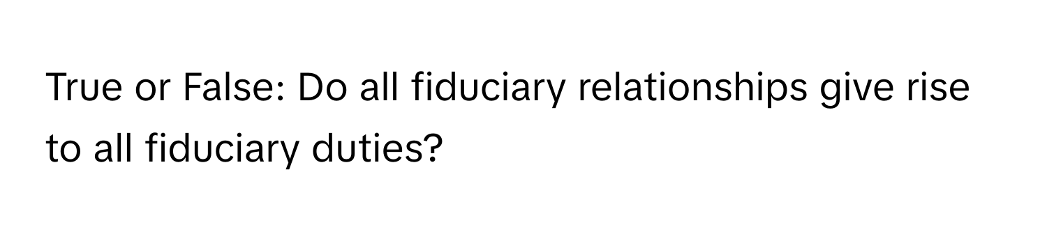 True or False: Do all fiduciary relationships give rise to all fiduciary duties?