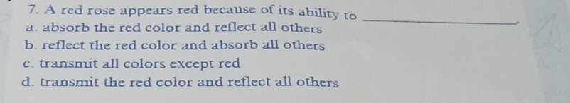 A red rose appears red because of its ability to
_
.
a. absorb the red color and reflect all others
b. reflect the red color and absorb all others
c. transmit all colors except red
d. transmit the red color and reflect all others