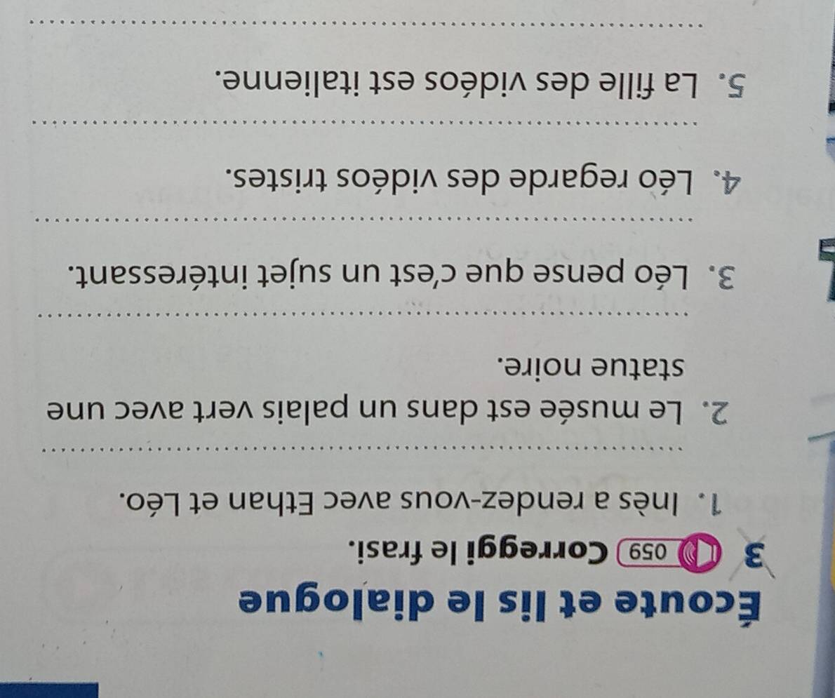 Écoute et lis le dialogue 
3 059 Correggi le frasi. 
1. Inès a rendez-vous avec Ethan et Léo. 
_ 
2. Le musée est dans un palais vert avec une 
statue noire. 
_ 
3. Léo pense que c’est un sujet intéressant. 
_ 
4. Léo regarde des vidéos tristes. 
_ 
5. La fille des vidéos est italienne. 
_