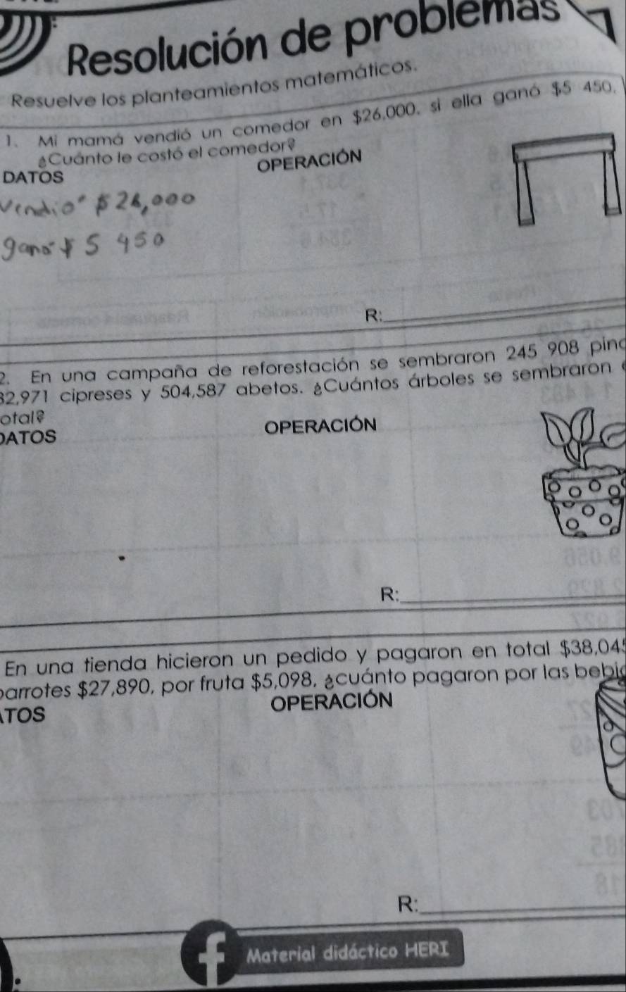 Resolución de problemas 
Resuelve los planteamientos matemáticos. 
1. Mi mamá vendió un comedor en $26,000, si ella ganó $5 450. 
¿Cuánto le costó el comedor? 
OPERACIÓN 
DATOS 
_ 
R: 
2. En una campaña de reforestación se sembraron 245 908 pina
82,971 cipreses y 504,587 abetos. ¿Cuántos árboles se sembraron e 
otal? 
ATOS OPERACIÓN 
R:_ 
En una tienda hicieron un pedido y pagaron en total $38,045
parrotes $27,890, por fruta $5,098, ¿cuánto pagaron por las bebia 
TOS OPERACIÓN 
R:_ 
Material didáctico HERI