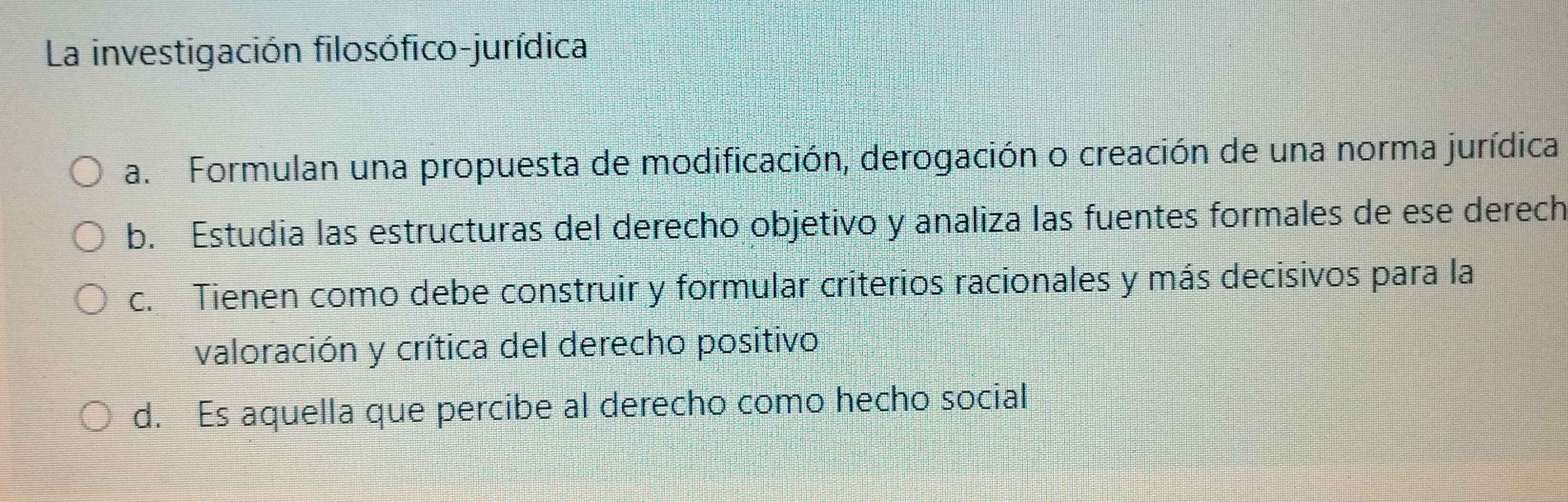 La investigación filosófico-jurídica
a. Formulan una propuesta de modificación, derogación o creación de una norma jurídica
b. Estudia las estructuras del derecho objetivo y analiza las fuentes formales de ese derech
c. Tienen como debe construir y formular criterios racionales y más decisivos para la
valoración y crítica del derecho positivo
d. Es aquella que percibe al derecho como hecho social