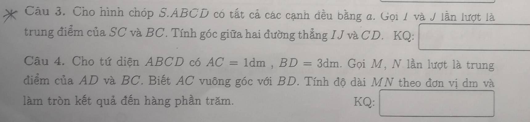 Cho hình chóp S. ABCD có tất cả các cạnh đều bằng a. Gọi / và J lần lượt là 
trung điểm của SC và BC. Tính góc giữa hai đường thẳng IJ và CD. KQ: O_2
Câu 4. Cho tứ diện ABCD có AC=1dm, BD=3dm. Gọi M, N lần lượt là trung 
điểm của AD và BC. Biết AC vuông góc với BD. Tính độ dài MN theo đơn vị dm và 
làm tròn kết quả đến hàng phần trăm. KQ: 180.8)