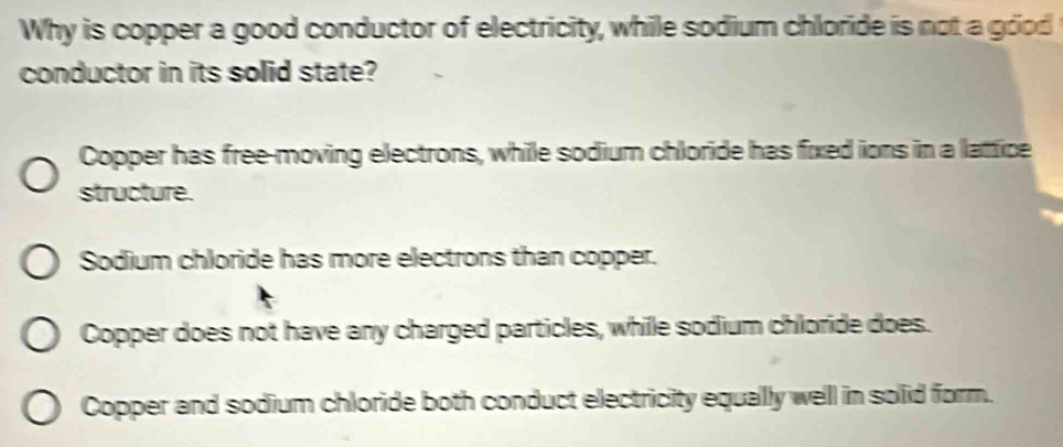 Why is copper a good conductor of electricity, while sodium chloride is not a good
conductor in its solid state?
Copper has free-moving electrons, while sodium chloride has fixed ions in a latice
structure.
Sodium chloride has more electrons than copper.
Copper does not have any charged particles, while sodium chloride does.
Copper and sodium chloride both conduct electricity equally well in solid form.