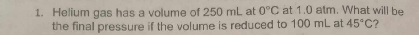 Helium gas has a volume of 250 mL at 0°C at 1.0 atm. What will be 
the final pressure if the volume is reduced to 100 mL at 45°C ?