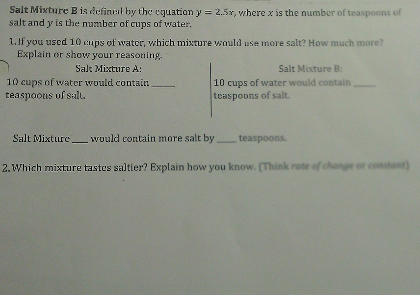 Salt Mixture B is defined by the equation y=2.5x , where x is the number of teaspoons of 
salt and y is the number of cups of water. 
1.If you used 10 cups of water, which mixture would use more salt? How much more? 
Explain or show your reasoning. 
Salt Mixture A: Salt Mixture B:
10 cups of water would contain _ 10 cups of water would contain_ 
teaspoons of salt. teaspoons of salt. 
Salt Mixture _would contain more salt by _teaspoons. 
2.Which mixture tastes saltier? Explain how you know. (Think rate of change or constant)