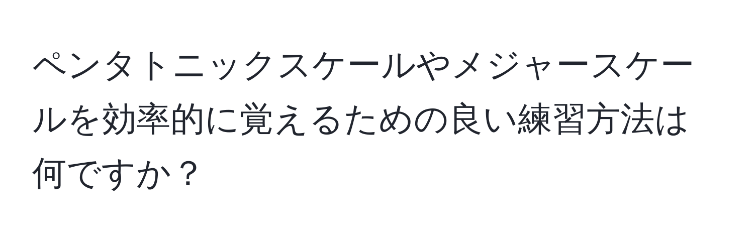 ペンタトニックスケールやメジャースケールを効率的に覚えるための良い練習方法は何ですか？