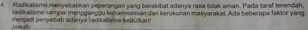 Radikalisme menyebabkan peperangan yang berakibat adanya rasa tidak aman. Pada taraf terendah, 
radikalisme sampai mengganggu keharmonisan dan kerukunan masyarakat. Ada beberapa faktor yang 
menjadi penyebab adanya radikalisme sebutkan! 
Jawab:_