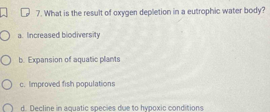 What is the result of oxygen depletion in a eutrophic water body?
a. Increased biodiversity
b. Expansion of aquatic plants
c. Improved fish populations
d. Decline in aquatic species due to hypoxic conditions