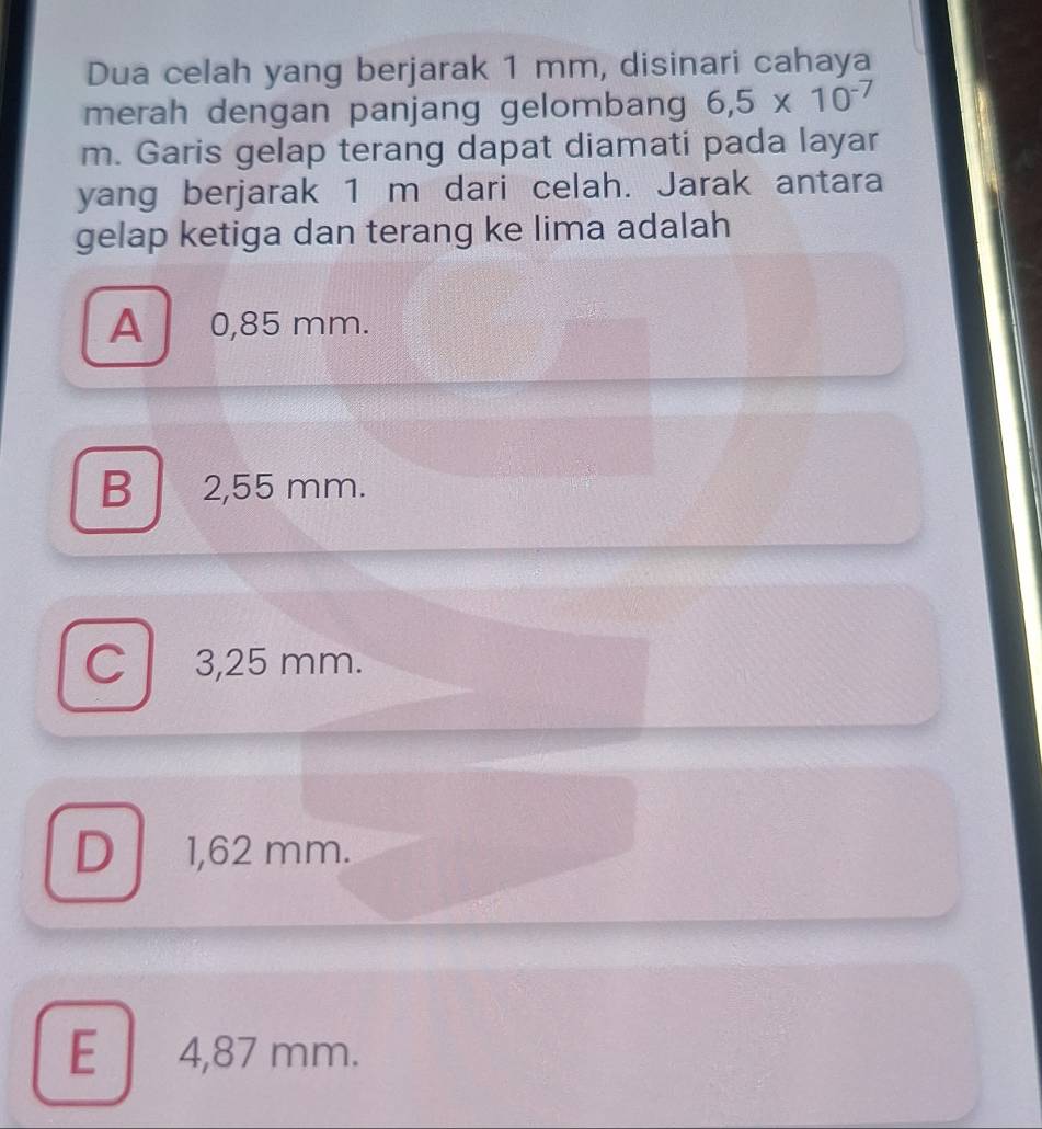 Dua celah yang berjarak 1 mm, disinari cahaya
merah dengan panjang gelombang 6,5* 10^(-7)
m. Garis gelap terang dapat diamati pada layar
yang berjarak 1 m dari celah. Jarak antara
gelap ketiga dan terang ke lima adalah
A 0,85 mm.
B 2,55 mm.
C 3,25 mm.
D 1,62 mm.
E 4,87 mm.