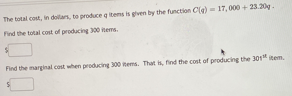 The total cost, in dollars, to produce q items is given by the function C(q)=17,000+23.20q. 
Find the total cost of producing 300 items. 
S 
Find the marginal cost when producing 300 items. That is, find the cost of producing the 301^(st) item.