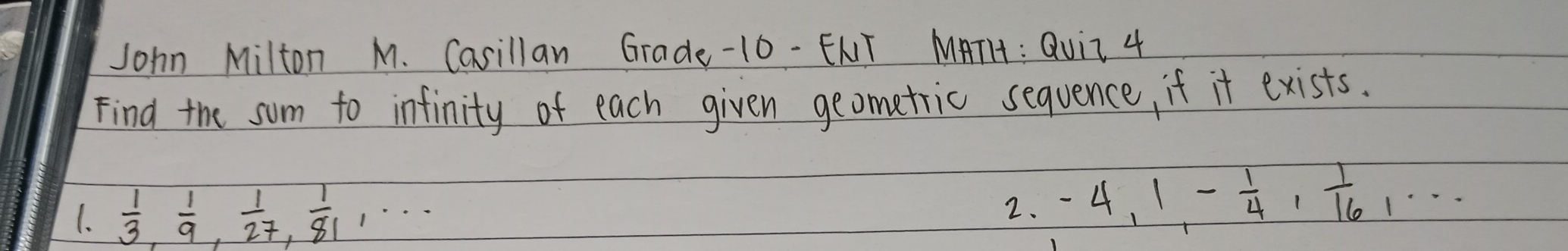 John Milton M. Casillan Grade-10-ENT MATH : Quii 4 
Find the sum to infinity of each given geometric sequence, if it exists. 
1.  1/3 ,  1/9 ,  1/27 ,  1/81 ,. 
2. -4, 1, - 1/4 ,  1/16 ,·s