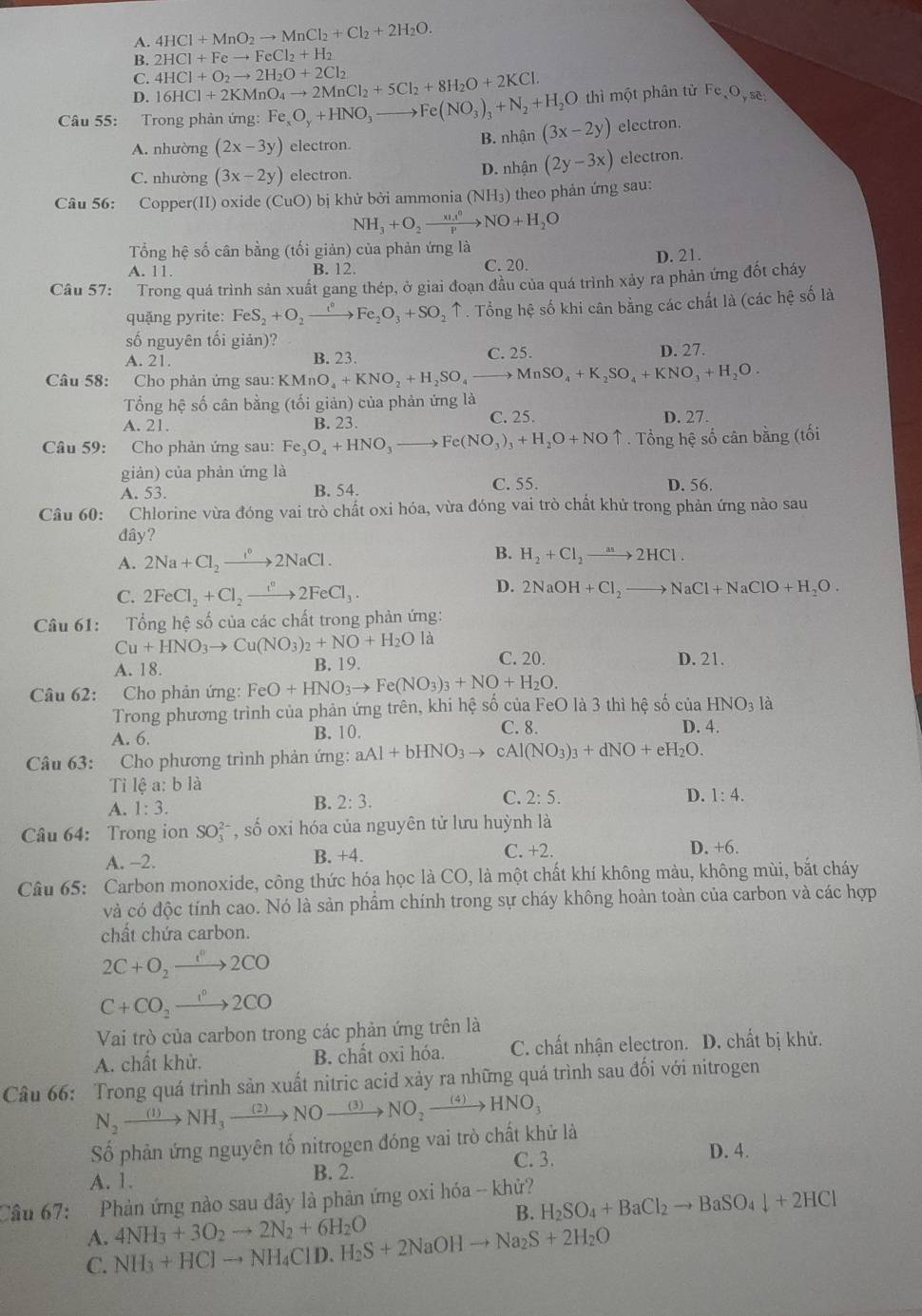 A. 4HCl+MnO_2to MnCl_2+Cl_2+2H_2O.
B. 2HCl+Feto FeCl_2+H_2
C. 4HCl+O_2to 2H_2O+2Cl_2
D. 16HCl+2KMnO_4to 2MnCl_2+5Cl_2+8H_2O+2KCl. thì một phân tử Fe O, se
Câu 55: Trong phản ứng: Fe_xO_y+HNO_3to Fe(NO_3)_3+N_2+H_2O (3x-2y) electron.
A. nhường (2x-3y) electron. B. nhận
C. nhường (3x-2y) electron. D. nhận (2y-3x) electron.
Câu 56: Copper(II) oxide (CuO) bị khử bởi ammonia (NH_3) theo phản ứng sau:
NH_3+O_2to NO+H_2O
Tổng hệ số cân bằng (tối giản) của phản ứng là
A. 11. B. 12. C. 20. D. 21.
Câu 57: Trong quá trình sản xuất gang thép, ở giai đoạn đầu của quá trình xảy ra phản ứng đốt cháy
quặng pyrite: FeS_2+O_2to Fe°Fe_2O_3+SO * ↑ . Tổng hệ số khi cân bằng các chất là (các hệ số là
số nguyên tối giản)? D. 27.
A. 21. B. 23. C. 25.
Câu 58: Cho phản ứng sau: B KMnO_4+KNO_2+H_2SO_4to MnSO_4+K_2SO_4+KNO_3+H_2O.
Tổng hệ số cân bằng (tối giản) của phản ứng là
A. 21. B. 23. C. 25. D. 27.
Câu 59: Cho phản ứng sau: Fe_3O_4+HNO_3to Fe(NO_3)_3+H_2O+NOuparrow. Tổng hệ số cân bằng (tối
giản) của phản ứng là
A. 53. B. 54. C. 55. D. 56.
Câu 60: Chlorine vừa đóng vai trò chất oxi hóa, vừa đóng vai trò chất khử trong phản ứng nào sau
dây?
A. 2Na+Cl_2xrightarrow I°2NaCl. B. H_2+Cl_2to 2HCl.
C. 2FeCl_2+Cl_2to 2FeCl_3. D. 2NaOH+Cl_2to NaCl+NaClO+H_2O.
Câu 61: Tổng hệ số của các chất trong phản ứng:
Cu+HNO_3to Cu(NO_3)_2+NO+H_2O là
A. 18. B. 19. C. 20. D. 21.
Câu 62: Cho phản ứng: FeO+HNO_3to Fe(NO_3)_3+NO+H_2O.
Trong phương trình của phản ứng trên, khi hệ số của FeO là 3 thì hệ số cu HNO_3 là
A. 6. B. 10. C. 8.
D. 4.
Câu 63: Cho phương trình phản ứng: aAl+bHNO_3to  Al(NO_3)_3+dNO+eH_2O.
Ti lệ a: b là
C. 2:5. D. 1:4.
A. 1:3.
B. 2:3.
Câu 64: Trong ion SO_3^((2-) , số oxi hóa của nguyên tử lưu huỳnh là
A. -2. C. +2.
B. +4.
D. +6.
Câu 65: Carbon monoxide, công thức hóa học là CO, là một chất khí không màu, không mùi, bắt cháy
và có độc tính cao. Nó là sản phẩm chính trong sự cháy không hoàn toàn của carbon và các hợp
chất chứa carbon.
2C+O_2)to 2CO
C+CO_2to 2CO
Vai trò của carbon trong các phản ứng trên là
A. chất khử. B. chất oxi hóa. C. chất nhận electron. D. chất bị khử.
Câu 66: Trong quá trình sản xuất nitric acid xảy ra những quá trình sau đối với nitrogen
N_2to NH_3xrightarrow (2)NOto NO_2xrightarrow (3)NO_2xrightarrow (4)HNO_3
Số phản ứng nguyên tố nitrogen đóng vai trò chất khử là
A. 1.
B. 2.
C. 3. D. 4.
Câu 67:   Phản ứng nào sau đây là phản ứng oxi hóa -- khử?
B. H_2SO_4+BaCl_2to BaSO_4downarrow +2HCl
A.
C. NH_3+HClto NH_4ClD.H_2S+2NaOHto Na_2S+2H_2O 4NH_3+3O_2to 2N_2+6H_2O