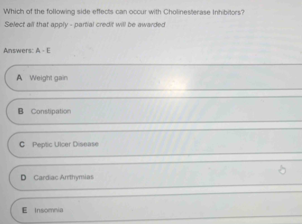 Which of the following side effects can occur with Cholinesterase Inhibitors?
Select all that apply - partial credit will be awarded
Answers: A-E
A Weight gain
B Constipation
C Peptic Ulcer Disease
D Cardiac Arrthymias
E Insomnia