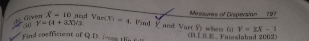 Measures of Dispersion 197 
(b)_ Given overline X'=10 and Var(X)=4. Find Y and Var(Y) when (i) Y=2X-1
(ii) Y=(4+3X)/3. 
Find coefficient of Q.D. from te (B.I.S.E., Faisalabad 2002)