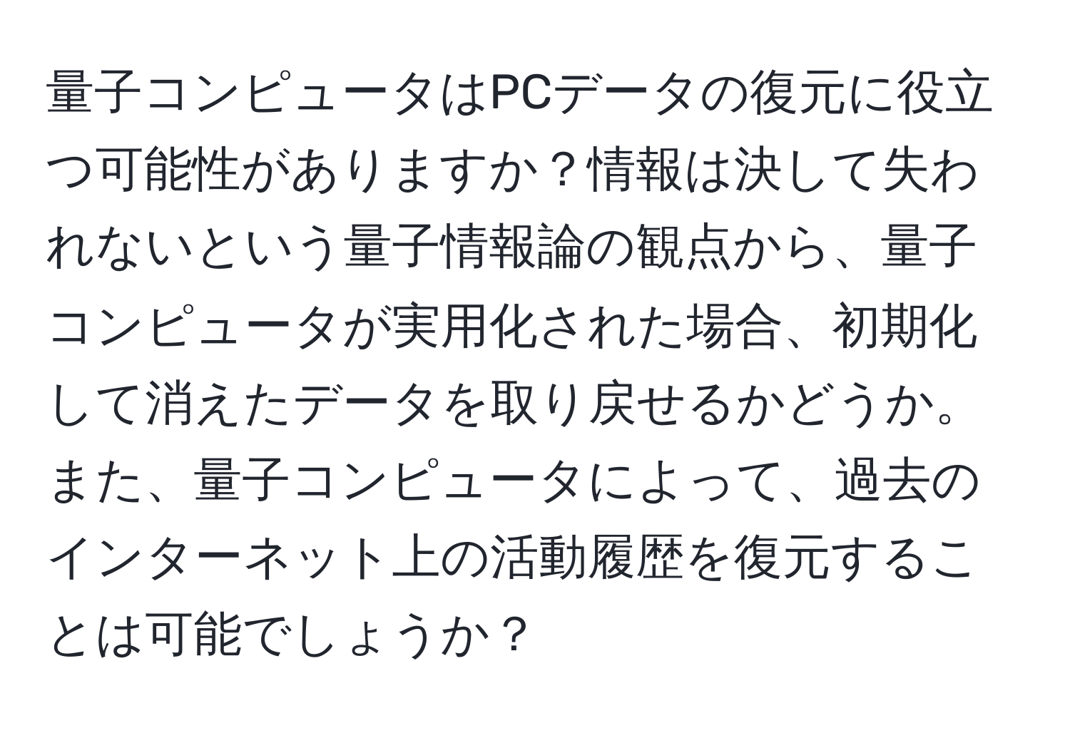 量子コンピュータはPCデータの復元に役立つ可能性がありますか？情報は決して失われないという量子情報論の観点から、量子コンピュータが実用化された場合、初期化して消えたデータを取り戻せるかどうか。また、量子コンピュータによって、過去のインターネット上の活動履歴を復元することは可能でしょうか？