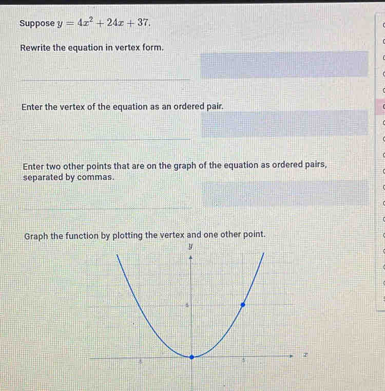 Suppose y=4x^2+24x+37. 
Rewrite the equation in vertex form. 
Enter the vertex of the equation as an ordered pair. 
Enter two other points that are on the graph of the equation as ordered pairs, 
separated by commas. 
Graph the function by plotting the vertex and one other point.