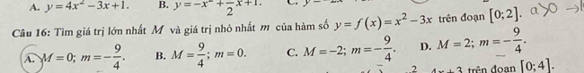 A. y=4x^2-3x+1. B. y=-x^2+frac 2x+1. C
Câu 16: Tìm giá trị lớn nhất M và giá trị nhỏ nhất m của hàm số y=f(x)=x^2-3x trên đoạn [0;2]
A. M=0; m=- 9/4 . B. M= 9/4 ; m=0. C. M=-2; m=- 9/4 . D. M=2; m=- 9/4 . 
2 4x+3 trên đoan [0;4].