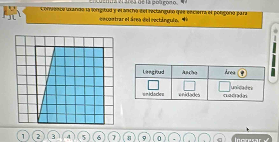 Encuentra el área de la poligono. 
Comience usando la longitud y el ancho del rectángulo que encierra el polígono para 
encontrar el área del rectángulo. 
Longitud Ancho Área 
unidades 
unidades unidades cuadradas
6 7 8 9 0 Ingresar