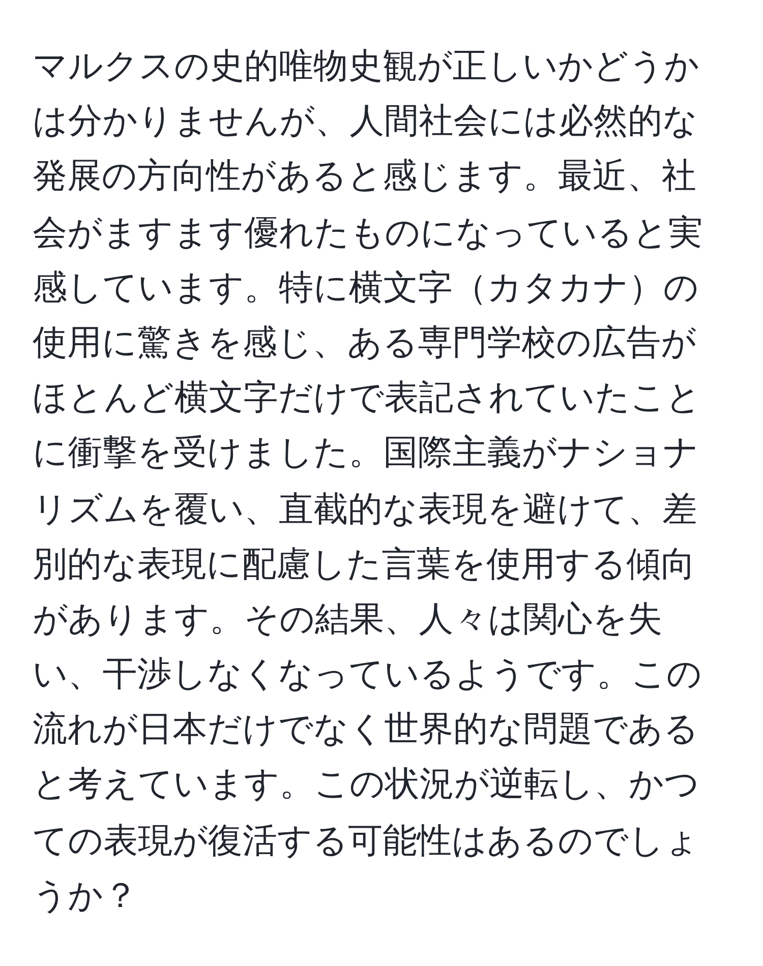 マルクスの史的唯物史観が正しいかどうかは分かりませんが、人間社会には必然的な発展の方向性があると感じます。最近、社会がますます優れたものになっていると実感しています。特に横文字カタカナの使用に驚きを感じ、ある専門学校の広告がほとんど横文字だけで表記されていたことに衝撃を受けました。国際主義がナショナリズムを覆い、直截的な表現を避けて、差別的な表現に配慮した言葉を使用する傾向があります。その結果、人々は関心を失い、干渉しなくなっているようです。この流れが日本だけでなく世界的な問題であると考えています。この状況が逆転し、かつての表現が復活する可能性はあるのでしょうか？