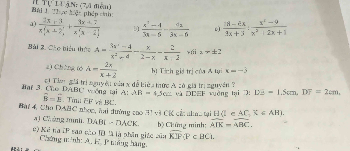 Tự LUậN: (7,0 điểm) 
Bài 1. Thực hiện phép tính: 
a)  (2x+3)/x(x+2) + (3x+7)/x(x+2)   (18-6x)/3x+3 : (x^2-9)/x^2+2x+1 
b)  (x^2+4)/3x-6 - 4x/3x-6  c) 
Bài 2. Cho biểu thức A= (3x^2-4)/x^2-4 + x/2-x - 2/x+2  với x!= ± 2
a) Chứng tỏ A= 2x/x+2 
b) Tính giá trị của A tại x=-3
c) Tìm giá trị nguyên của x để biểu thức A có giá trị nguyên ? 
Bài 3. Cho DABC vuông tại A: AB=4,5cm và DDEF vuông tại D : DE=1,5cm, DF=2cm,
hat B=hat E. Tính EF và BC. 
Bài 4. Cho DABC nhọn, hai đường cao BI và CK cắt nhau tại H(I∈ AC, K∈ AB). 
a) Chứng minh: DABI ∽ DACK. b) Chứng minh: widehat AIK=widehat ABC. 
c) Kẻ tia IP sao cho IB là là phân giác của widehat KIP(P∈ BC). 
Chứng minh: A, H, P thắng hàng.