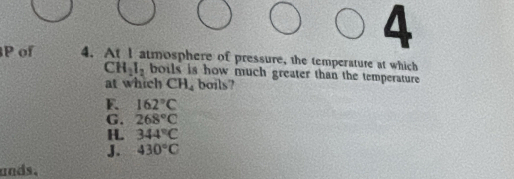 of 4. At I atmosphere of pressure, the temperature at which
CH_2I_2 boils is how much greater than the temperature 
at which C H boils?
E. 162°C
G. 268°C
H 344°C
J. 430°C
ands.