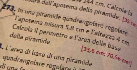 1º 144 cm. Calcola la 
P ura del l'apotema della piramide. [35 C_p
273. In una piramide quadrangolare regolare 
l’apotema misura 5,8 cm e l’altezza 4 cm
Calcola il perimetro e l’area della base 
della piramide. 
L'area di base di una piramide 33,6cm; 70,56cm^2]
2 
quadrangolare regolare à 
di una f