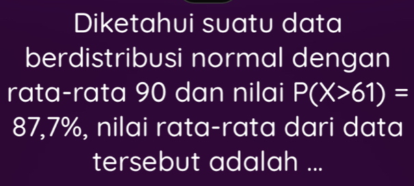 Diketahui suatu data 
berdistribusi normal dengan 
rata-rata 90 dan nilai P(X>61)=
87,7%, nilai rata-rata dari data 
tersebut adalah ...