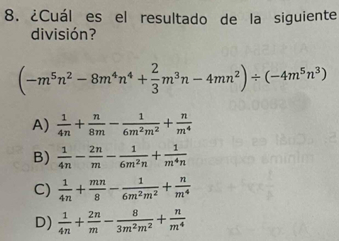 ¿Cuál es el resultado de la siguiente
división?
(-m^5n^2-8m^4n^4+ 2/3 m^3n-4mn^2)/ (-4m^5n^3)
A)  1/4n + n/8m - 1/6m^2m^2 + n/m^4 
B)  1/4n - 2n/m - 1/6m^2n + 1/m^4n 
C)  1/4n + mn/8 - 1/6m^2m^2 + n/m^4 
D)  1/4n + 2n/m - 8/3m^2m^2 + n/m^4 