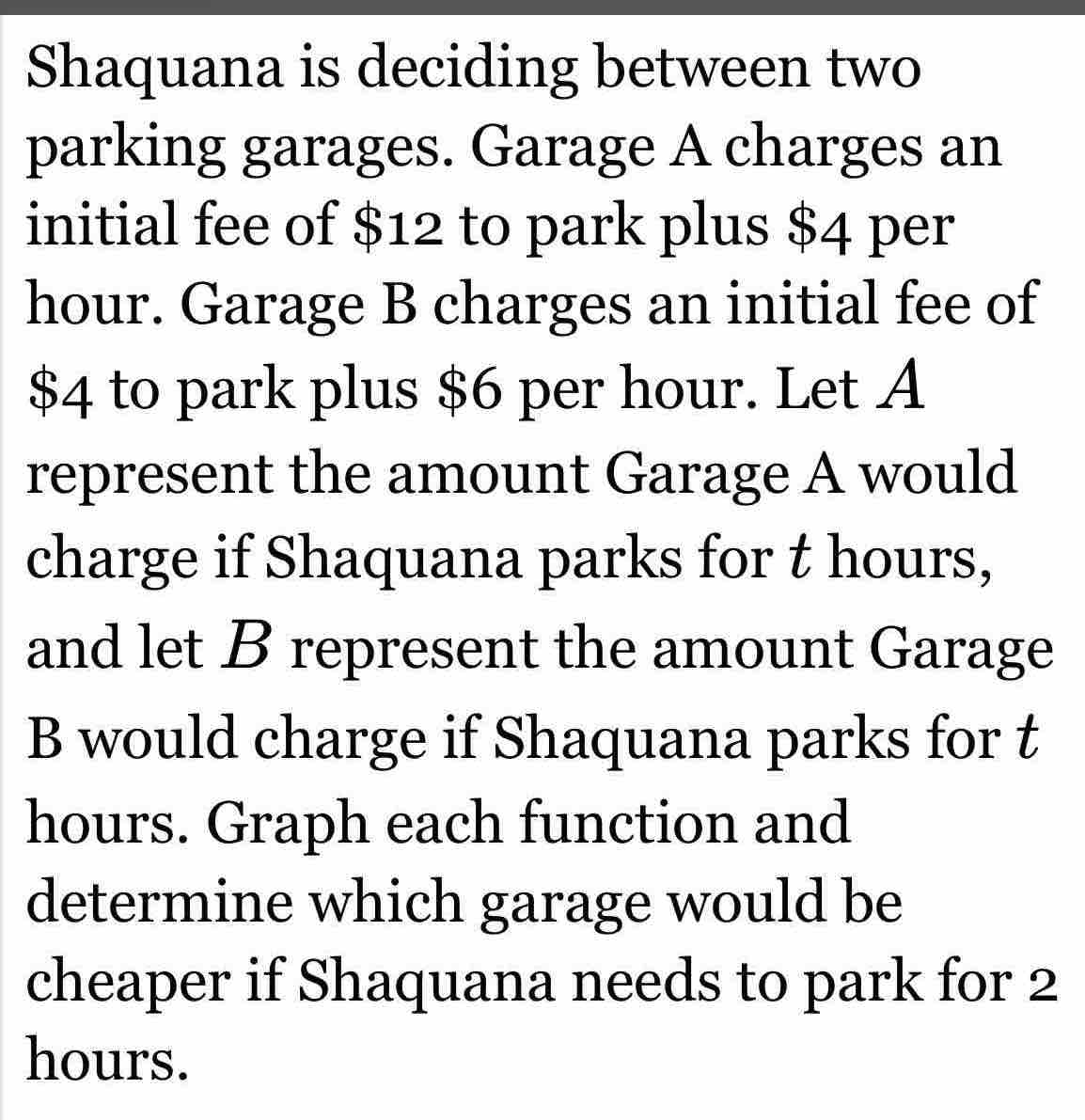 Shaquana is deciding between two 
parking garages. Garage A charges an 
initial fee of $12 to park plus $4 per
hour. Garage B charges an initial fee of
$4 to park plus $6 per hour. Let A 
represent the amount Garage A would 
charge if Shaquana parks for t hours, 
and let B represent the amount Garage 
B would charge if Shaquana parks for t
hours. Graph each function and 
determine which garage would be 
cheaper if Shaquana needs to park for 2
hours.