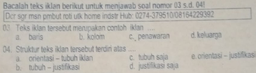 Bacalah teks iklan berikut untuk menjawab soal nomor 03 s.d. 04!
Dcr sgr msn pmbut roti utk home indstr Hub: 0274-379510/08164229392
03 Teks iklan tersebut merupakan contoh iklan ....
a、 baris b. koloim c. penawaran d. keluarga
04. Struktur teks iklan tersebut terdiri atas ....
a. orientasi - tubuh iklan c. tubuh saja e. orientasi - justifikasi
b. tubuh - justifikasi d. justifikasi saja